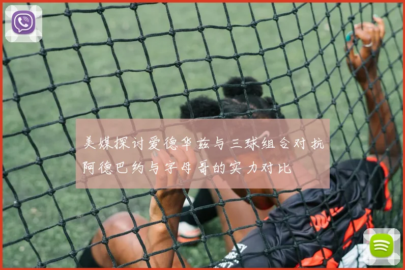 美媒探讨爱德华兹与三球组合对抗阿德巴约与字母哥的实力对比