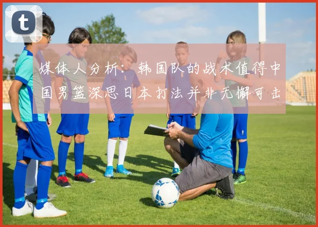 媒体人分析：韩国队的战术值得中国男篮深思日本打法并非无懈可击
