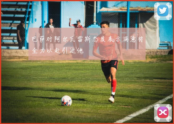 巴萨对阿尔瓦雷斯态度表示满意将全力以赴引进他