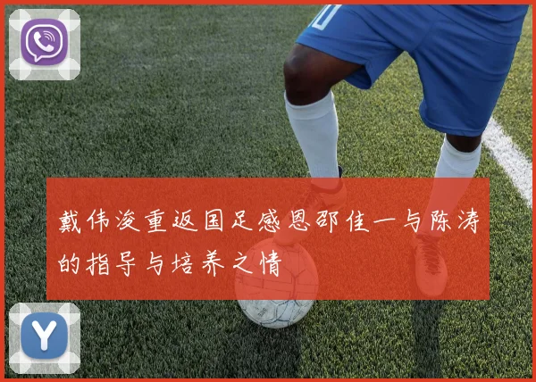 戴伟浚重返国足感恩邵佳一与陈涛的指导与培养之情