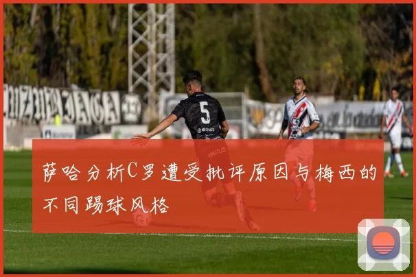 萨哈分析C罗遭受批评原因与梅西的不同踢球风格