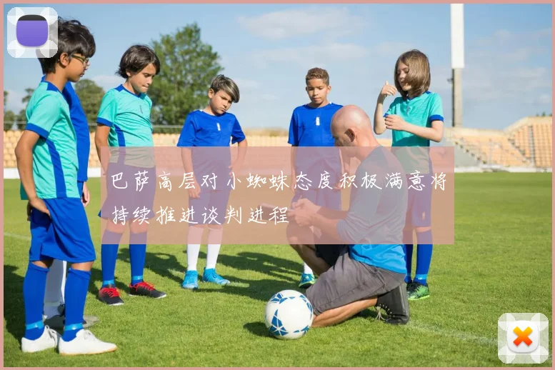 巴萨高层对小蜘蛛态度积极满意将持续推进谈判进程