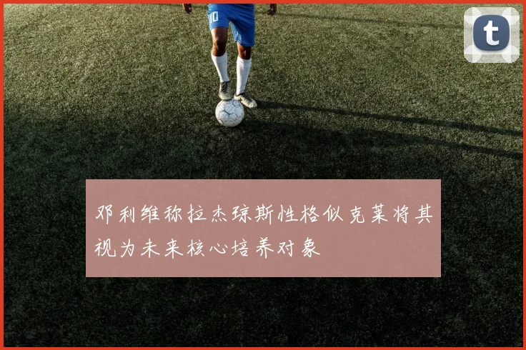 邓利维称拉杰琼斯性格似克莱将其视为未来核心培养对象