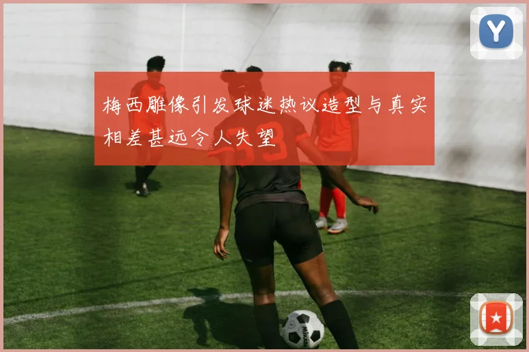 梅西雕像引发球迷热议造型与真实相差甚远令人失望