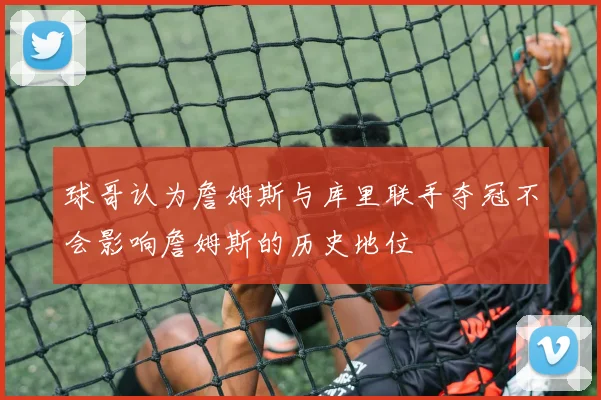 球哥认为詹姆斯与库里联手夺冠不会影响詹姆斯的历史地位
