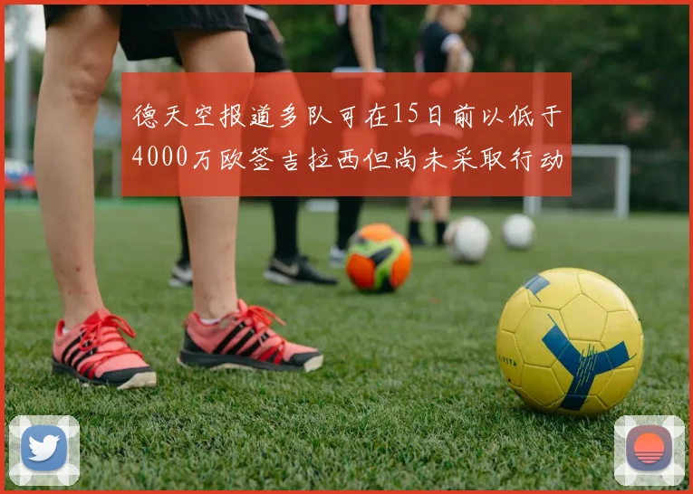 德天空报道多队可在15日前以低于4000万欧签吉拉西但尚未采取行动