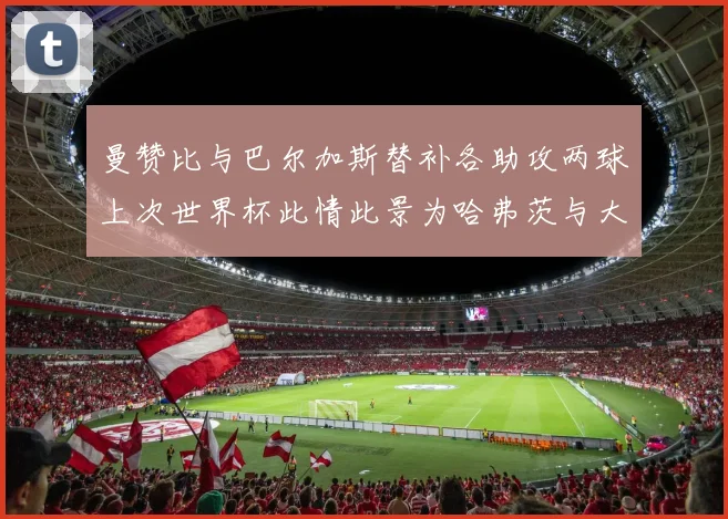 曼赞比与巴尔加斯替补各助攻两球上次世界杯此情此景为哈弗茨与大菲尔