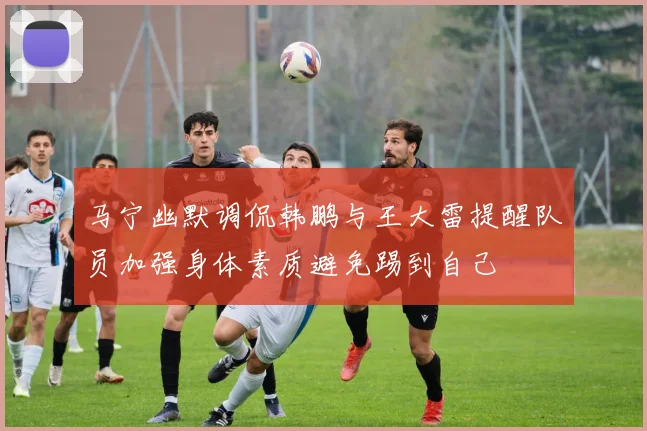 马宁幽默调侃韩鹏与王大雷提醒队员加强身体素质避免踢到自己