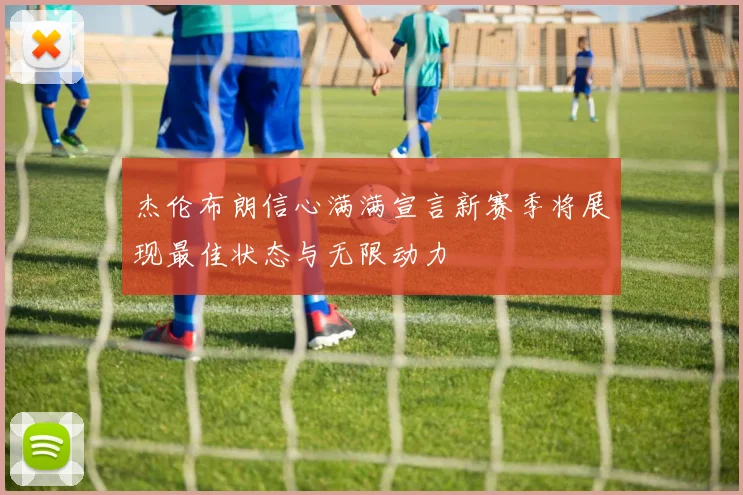 杰伦布朗信心满满宣言新赛季将展现最佳状态与无限动力
