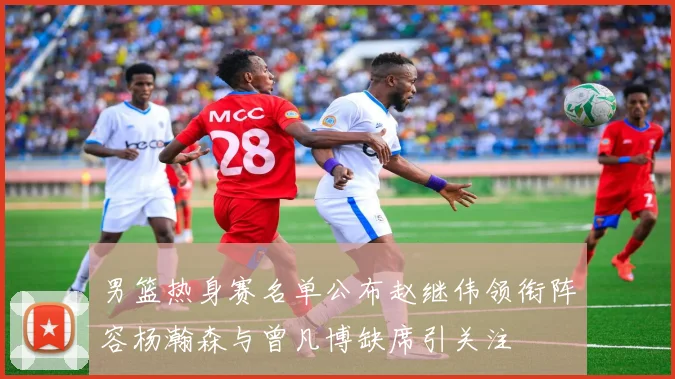 男篮热身赛名单公布赵继伟领衔阵容杨瀚森与曾凡博缺席引关注